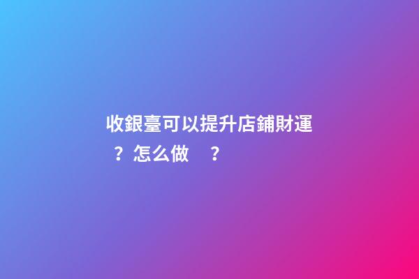 收銀臺可以提升店鋪財運？怎么做？